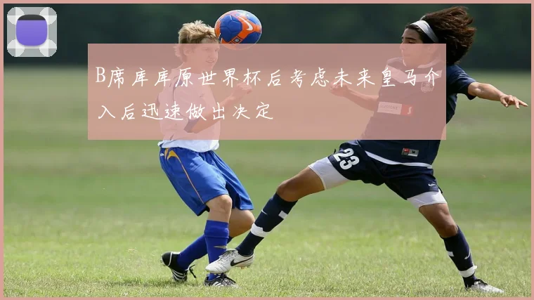 B席库库原世界杯后考虑未来皇马介入后迅速做出决定