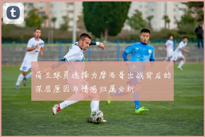 荷兰球员选择为摩洛哥出战背后的深层原因与情感归属分析
