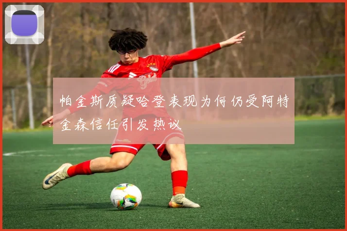 帕金斯质疑哈登表现为何仍受阿特金森信任引发热议