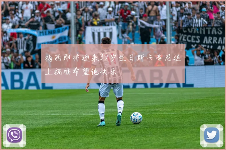 梅西即将迎来39岁生日斯卡洛尼送上祝福希望他快乐