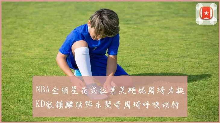 NBA全明星花式拉票吴艳妮周琦力挺KD张镇麟助阵东契奇周琦呼唤切特共襄盛举