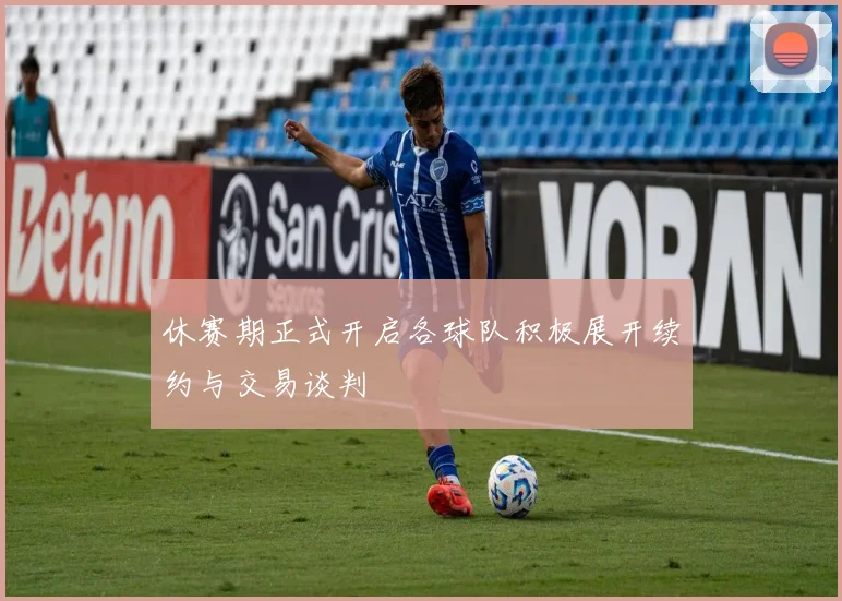 休赛期正式开启各球队积极展开续约与交易谈判