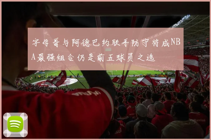 字母哥与阿德巴约联手防守将成NBA最强组合仍是前五球员之选