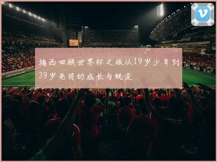 梅西回顾世界杯之旅从19岁少年到39岁老将的成长与蜕变