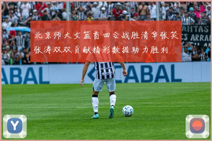 北京师大女篮首回合战胜清华张笑张涛双双贡献精彩数据助力胜利