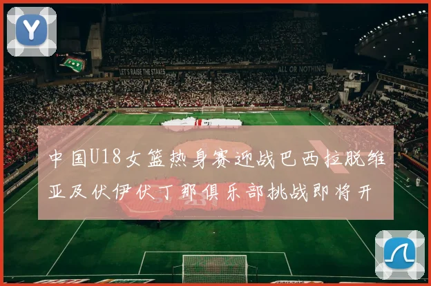 中国U18女篮热身赛迎战巴西拉脱维亚及伏伊伏丁那俱乐部挑战即将开启