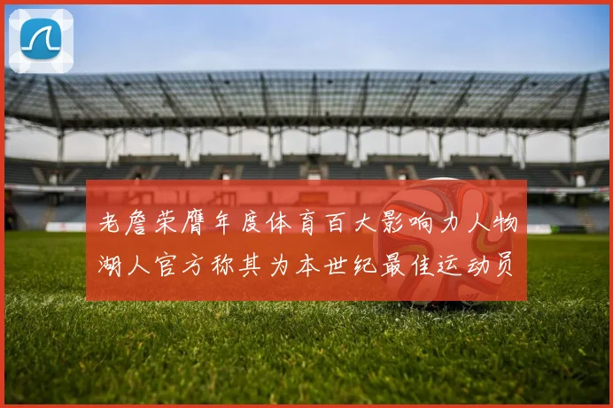 老詹荣膺年度体育百大影响力人物湖人官方称其为本世纪最佳运动员