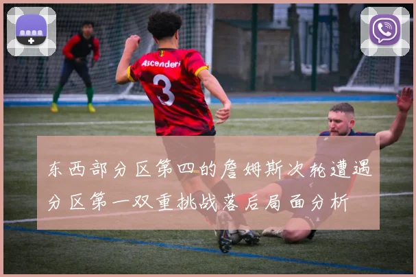 东西部分区第四的詹姆斯次轮遭遇分区第一双重挑战落后局面分析