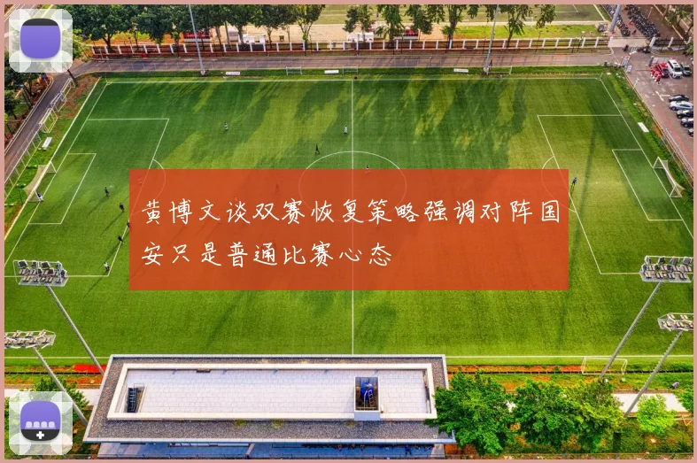 黄博文谈双赛恢复策略强调对阵国安只是普通比赛心态