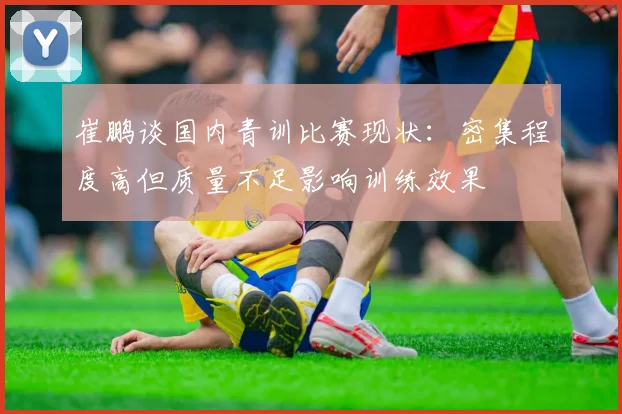 崔鹏谈国内青训比赛现状：密集程度高但质量不足影响训练效果