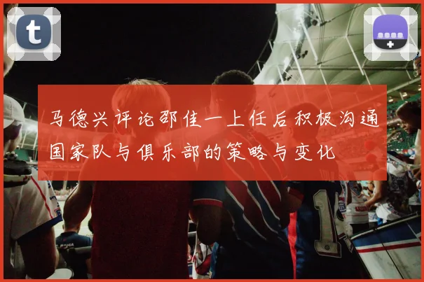 马德兴评论邵佳一上任后积极沟通国家队与俱乐部的策略与变化