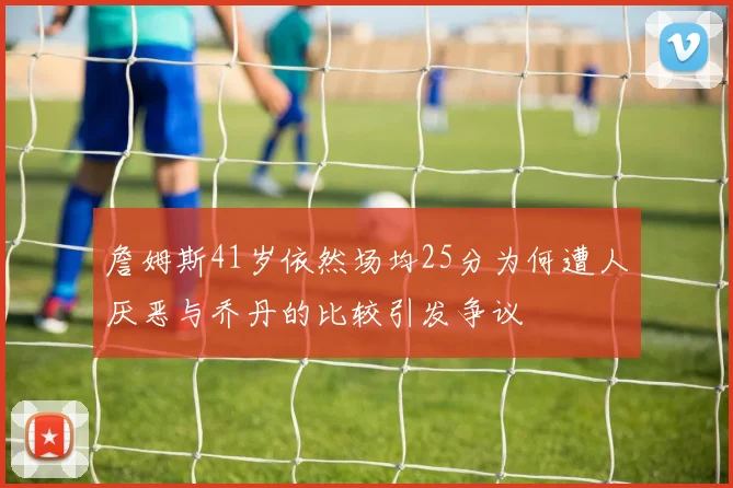 詹姆斯41岁依然场均25分为何遭人厌恶与乔丹的比较引发争议