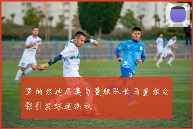 罗纳尔迪尼奥与曼联队长马奎尔合影引发球迷热议