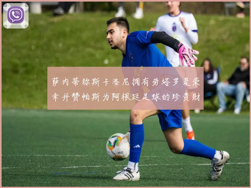 萨内蒂称斯卡洛尼拥有劳塔罗是荣幸并赞帕斯为阿根廷足球的珍贵财富