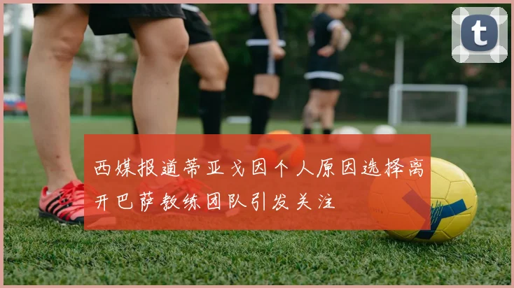 西媒报道蒂亚戈因个人原因选择离开巴萨教练团队引发关注