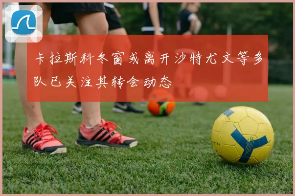 卡拉斯科冬窗或离开沙特尤文等多队已关注其转会动态