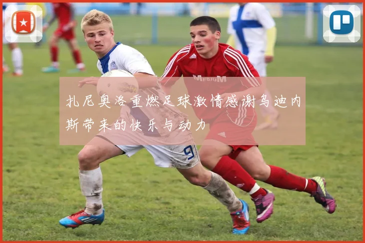 扎尼奥洛重燃足球激情感谢乌迪内斯带来的快乐与动力