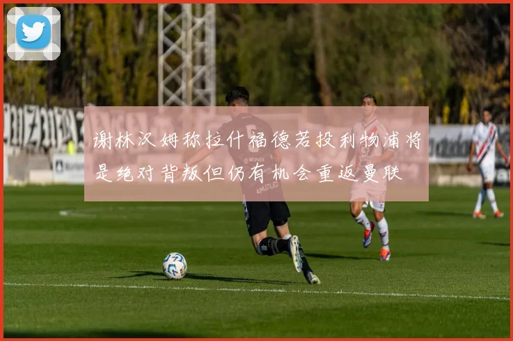 谢林汉姆称拉什福德若投利物浦将是绝对背叛但仍有机会重返曼联
