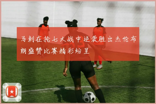 马刺在抢七大战中逆袭胜出杰伦布朗盛赞比赛精彩纷呈