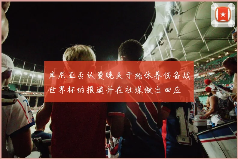 库尼亚否认曼晚关于轮休养伤备战世界杯的报道并在社媒做出回应