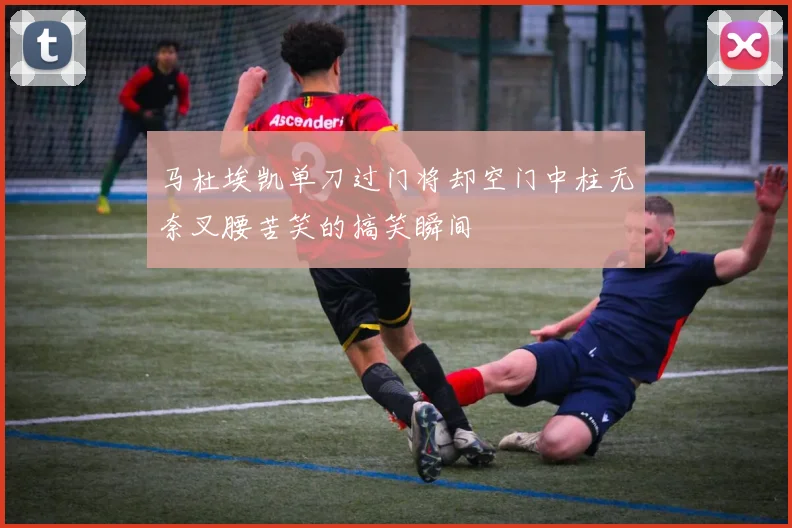 马杜埃凯单刀过门将却空门中柱无奈叉腰苦笑的搞笑瞬间