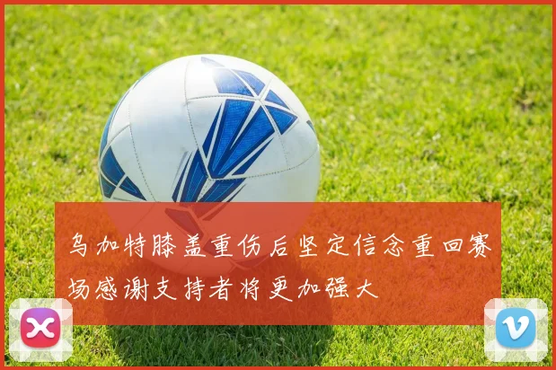 乌加特膝盖重伤后坚定信念重回赛场感谢支持者将更加强大