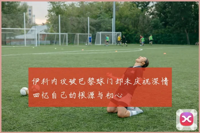 伊科内攻破巴黎球门却未庆祝深情回忆自己的根源与初心