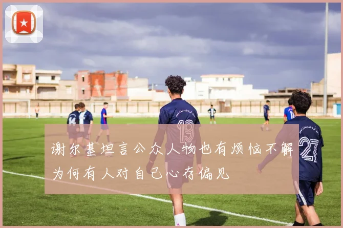 谢尔基坦言公众人物也有烦恼不解为何有人对自己心存偏见